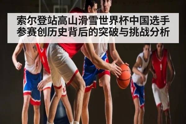索尔登站高山滑雪世界杯中国选手参赛创历史背后的突破与挑战分析 - kaiyun