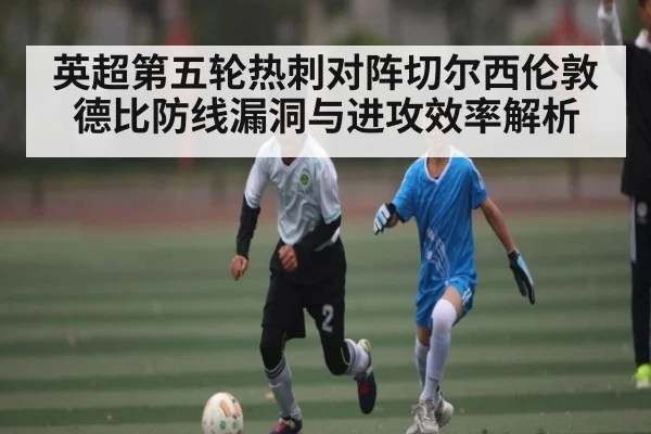 英超第五轮热刺对阵切尔西伦敦德比防线漏洞与进攻效率解析 - kaiyun