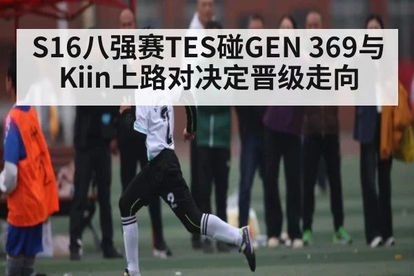 S16八强赛TES碰GEN 369与Kiin上路对决定晋级走向 - kaiyun