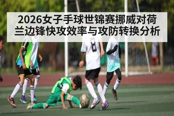 2026女子手球世锦赛挪威对荷兰边锋快攻效率与攻防转换分析 - kaiyun